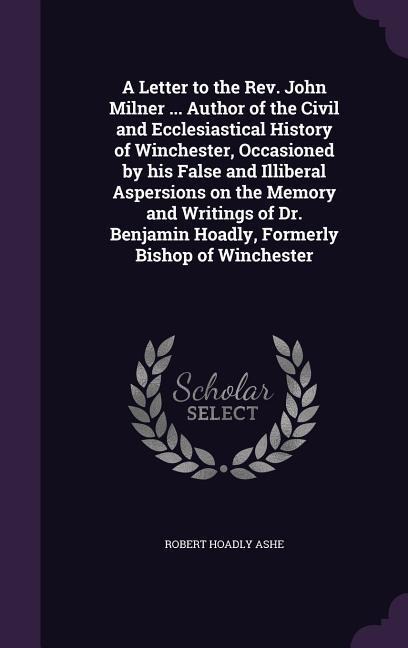 A Letter to the Rev. John Milner ... Author of the Civil and Ecclesiastical History of Winchester, Occasioned by his False and Illiberal Aspersions on the Memory and Writings of Dr. Benjamin Hoadly, Formerly Bishop of Winchester