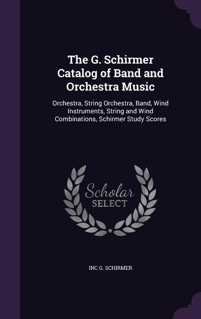 The G. Schirmer Catalog of Band and Orchestra Music: Orchestra, String Orchestra, Band, Wind Instruments, String and Wind Combinations, Schirmer Study Scores