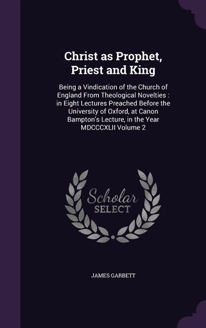Christ as Prophet, Priest and King: Being a Vindication of the Church of England From Theological Novelties: in Eight Lectures Preached Before the Uni