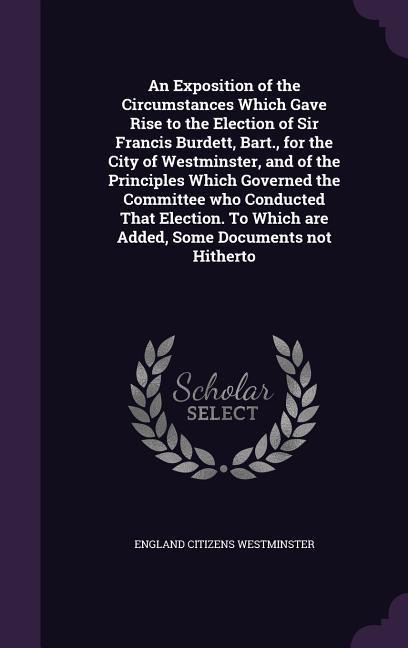 An Exposition of the Circumstances Which Gave Rise to the Election of Sir Francis Burdett, Bart., for the City of Westminster, and of the Principles Which Governed the Committee who Conducted That Election. To Which are Added, Some Documents not Hitherto