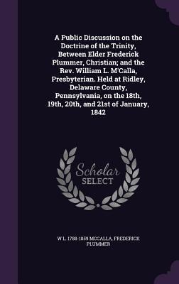 A Public Discussion on the Doctrine of the Trinity, Between Elder Frederick Plummer, Christian; and the Rev. William L. MCalla, Presbyterian. Held at Ridley, Delaware County, Pennsylvania, on the 18th, 19th, 20th, and 21st of January, 1842