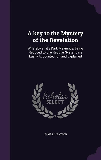 A key to the Mystery of the Revelation: Whereby all it's Dark Meanings, Being Reduced to one Regular System, are Easily Accounted for, and Explained