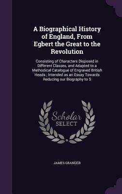 A Biographical History of England, From Egbert the Great to the Revolution: Consisting of Characters Disposed in Different Classes, and Adapted to a Methodical Catalogue of Engraved British Heads; Intended as an Essay Towards Reducing our Biography to S