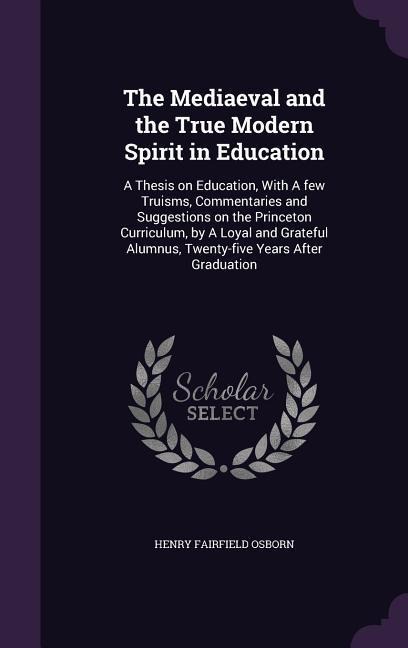 The Mediaeval and the True Modern Spirit in Education: A Thesis on Education, With A few Truisms, Commentaries and Suggestions on the Princeton Curriculum, by A Loyal and Grateful Alumnus, Twenty-five Years After Graduation