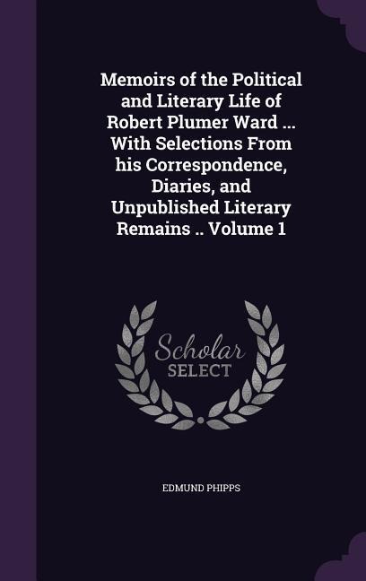 Memoirs of the Political and Literary Life of Robert Plumer Ward ... With Selections From his Correspondence, Diaries, and Unpublished Literary Remain
