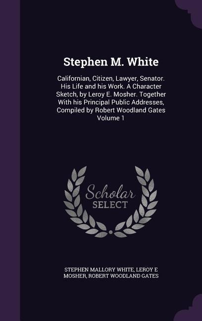 Stephen M. White: Californian, Citizen, Lawyer, Senator. His Life and his Work. A Character Sketch, by Leroy E. Mosher. Together With his Principal Public Addresses, Compiled by Robert Woodland Gates Volume 1