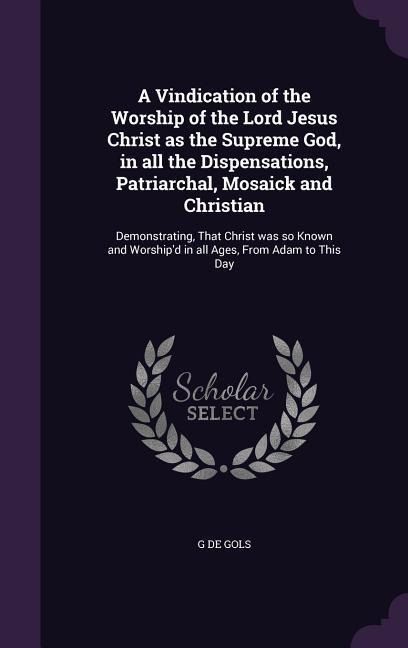 A Vindication of the Worship of the Lord Jesus Christ as the Supreme God, in all the Dispensations, Patriarchal, Mosaick and Christian: Demonstrating, That Christ was so Known and Worshipd in all Ages, From Adam to This Day