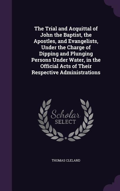 The Trial and Acquittal of John the Baptist, the Apostles, and Evangelists, Under the Charge of Dipping and Plunging Persons Under Water, in the Official Acts of Their Respective Administrations