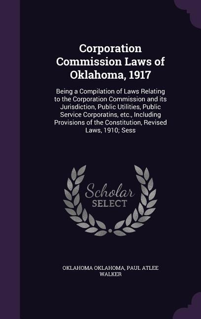 Corporation Commission Laws of Oklahoma, 1917: Being a Compilation of Laws Relating to the Corporation Commission and its Jurisdiction, Public Utilities, Public Service Corporatins, etc., Including Provisions of the Constitution, Revised Laws, 1910; Sess