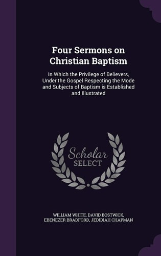 Four Sermons on Christian Baptism In Which the Privilege of Believers, Under the Gospel Respecting the Mode and Subjects of Baptism Is Established and Illustrated