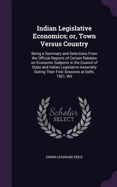 Indian Legislative Economics; or, Town Versus Country: Being a Summary and Selections From the Official Reports of Certain Debates on Economic Subjects in the Council of State and Indian Legislative Assembly During Their First Sessions at Delhi, 1921, Wit