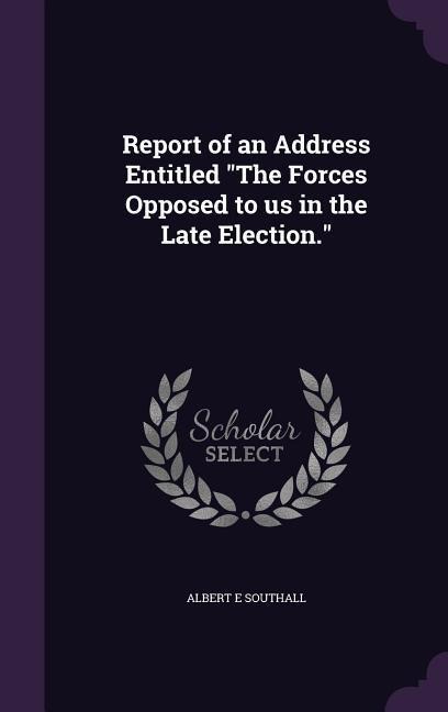 Report of an Address Entitled The Forces Opposed to us in the Late Election.