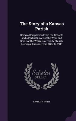 The Story of a Kansas Parish: Being a Compilation From the Records and a Partial Survey of the Work and Some of the Workers of Trinity Church, Atchison, Kansas, From 1857 to 1911