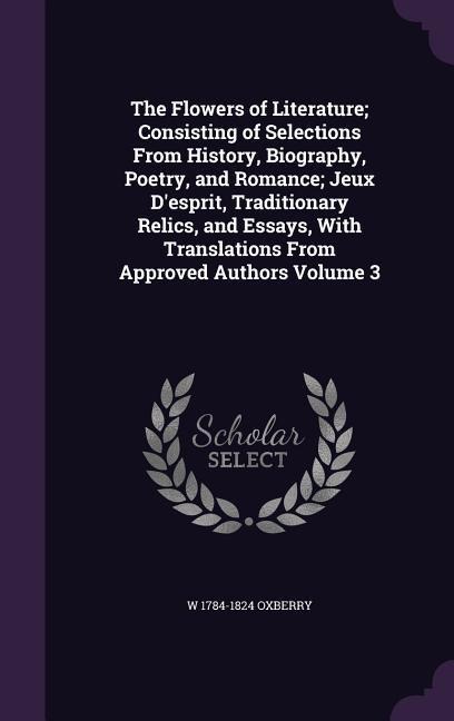 The Flowers of Literature; Consisting of Selections From History, Biography, Poetry, and Romance; Jeux D'esprit, Traditionary Relics, and Essays, With