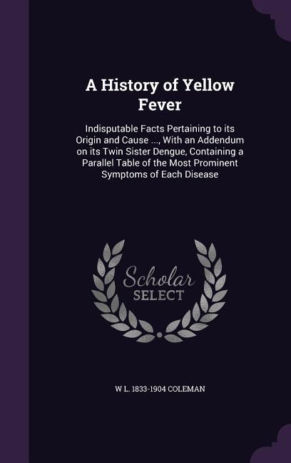 A History of Yellow Fever: Indisputable Facts Pertaining to its Origin and Cause ..., With an Addendum on its Twin Sister Dengue, Containing a Pa
