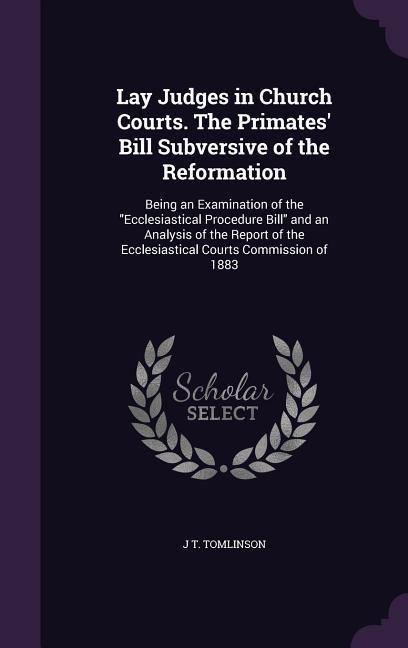Lay Judges in Church Courts. The Primates' Bill Subversive of the Reformation: Being an Examination of the Ecclesiastical Procedure Bill and an Analys