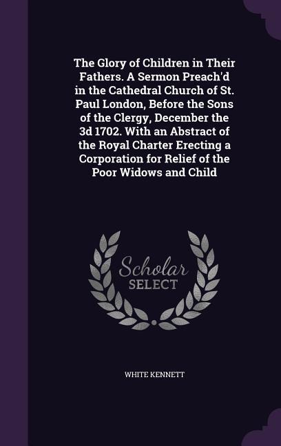 The Glory of Children in Their Fathers. A Sermon Preachd in the Cathedral Church of St. Paul London, Before the Sons of the Clergy, December the 3d 1