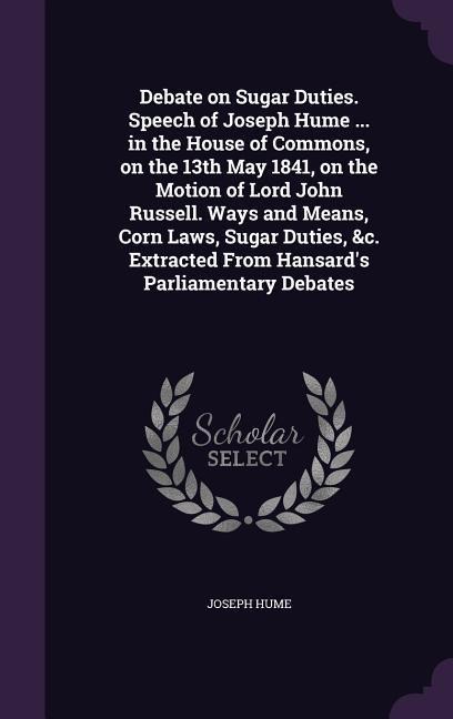 Debate on Sugar Duties. Speech of Joseph Hume ... in the House of Commons, on the 13th May 1841, on the Motion of Lord John Russell. Ways and Means, C