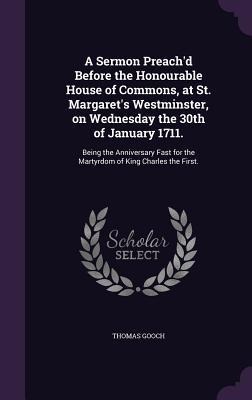 A   Sermon Preachd Before the Honourable House of Commons, at St. Margarets Westminster, on Wednesday the 30th of January 1711.: Being the Anniversa