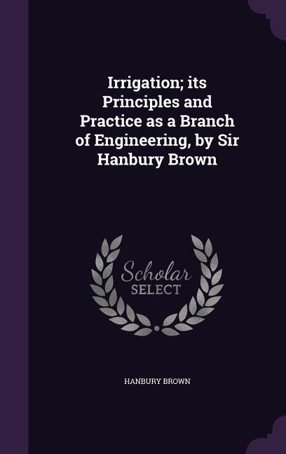 Irrigation; its Principles and Practice as a Branch of Engineering, by Sir Hanbury Brown