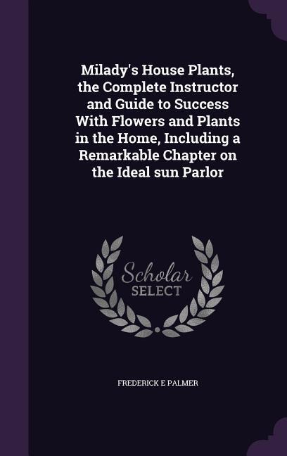 Milady's House Plants, the Complete Instructor and Guide to Success With Flowers and Plants in the Home, Including a Remarkable Chapter on the Ideal s