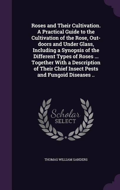 Roses and Their Cultivation. A Practical Guide to the Cultivation of the Rose, Out-doors and Under Glass, Including a Synopsis of the Different Types of Roses ... Together With a Description of Their Chief Insect Pests and Fungoid Diseases ..
