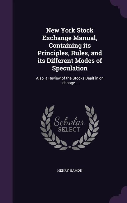 New York Stock Exchange Manual, Containing its Principles, Rules, and its Different Modes of Speculation: Also, a Review of the Stocks Dealt in on 'ch