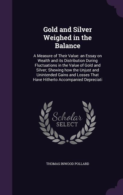 Gold and Silver Weighed in the Balance: A Measure of Their Value: an Essay on Wealth and its Distribution During Fluctuations in the Value of Gold and Silver; Shewing how the Unjust and Unintended Gains and Losses That Have Hitherto Accompanied Depreciati