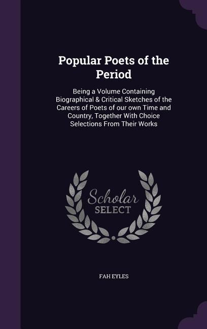 Popular Poets of the Period: Being a Volume Containing Biographical & Critical Sketches of the Careers of Poets of our own Time and Country, Together With Choice Selections From Their Works