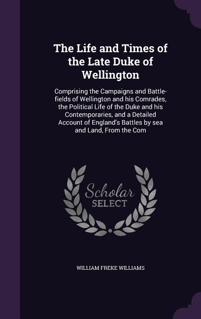 The Life and Times of the Late Duke of Wellington: Comprising the Campaigns and Battle-fields of Wellington and his Comrades, the Political Life of the Duke and his Contemporaries, and a Detailed Account of England's Battles by sea and Land, From the Com