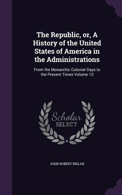 The Republic, or, A History of the United States of America in the Administrations: From the Monarchic Colonial Days to the Present Times Volume 13