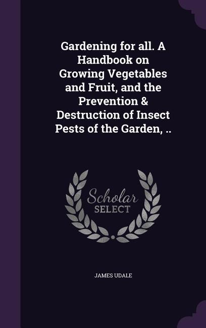 Gardening for all. A Handbook on Growing Vegetables and Fruit, and the Prevention & Destruction of Insect Pests of the Garden, ..