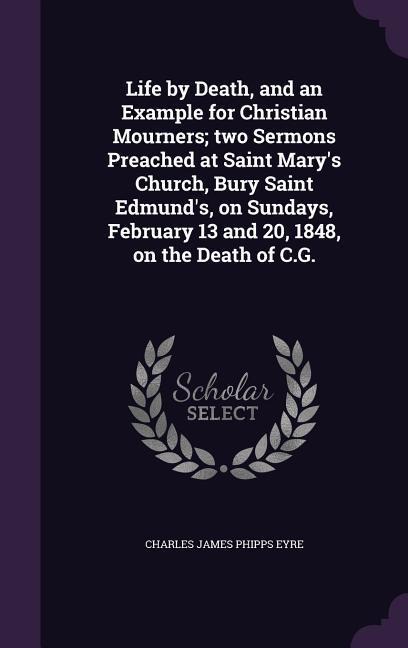 Life by Death, and an Example for Christian Mourners; two Sermons Preached at Saint Mary's Church, Bury Saint Edmund's, on Sundays, February 13 and 20