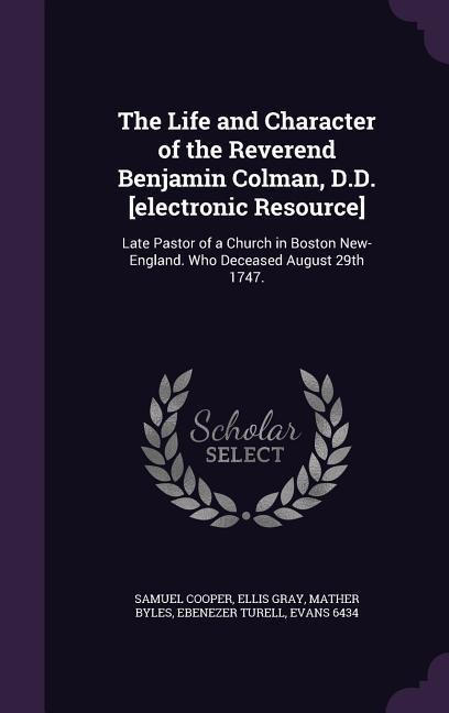 The Life and Character of the Reverend Benjamin Colman, D.D. [electronic Resource]: Late Pastor of a Church in Boston New-England. Who Deceased August