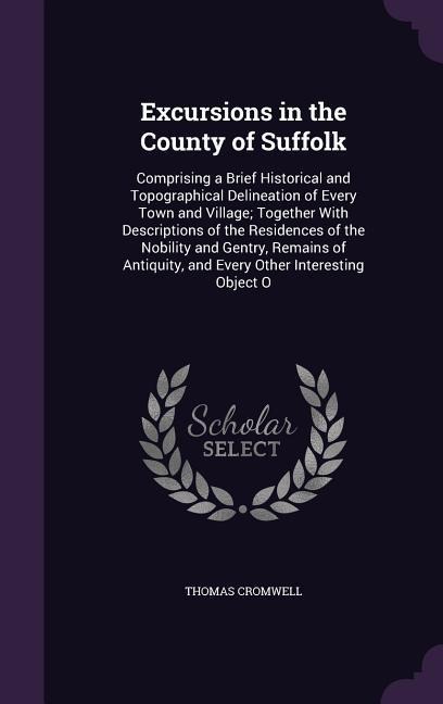 Excursions in the County of Suffolk: Comprising a Brief Historical and Topographical Delineation of Every Town and Village; Together With Descriptions of the Residences of the Nobility and Gentry, Remains of Antiquity, and Every Other Interesting Object O