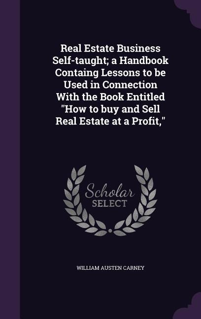 Real Estate Business Self-taught; a Handbook Containg Lessons to be Used in Connection With the Book Entitled "How to buy and Sell Real Estate at a Profit,"