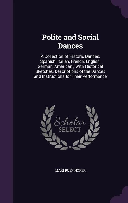 Polite and Social Dances: A Collection of Historic Dances, Spanish, Italian, French, English, German, American; With Historical Sketches, Descriptions of the Dances and Instructions for Their Performance