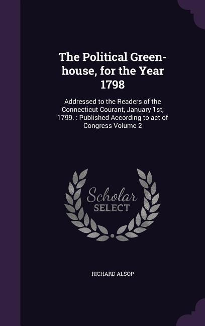 The Political Green-house, for the Year 1798: Addressed to the Readers of the Connecticut Courant, January 1st, 1799.: Published According to act of Congress Volume 2