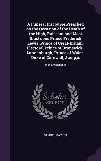 A Funeral Discourse Preached on the Occasion of the Death of the High, Puissant and Most Illustrious Prince Frederick Lewis, Prince of Great-Britain, Electoral Prince of Brunswick-Lunnenburgh, Prince of Wales, Duke of Cornwall, &c.: In the Audience O
