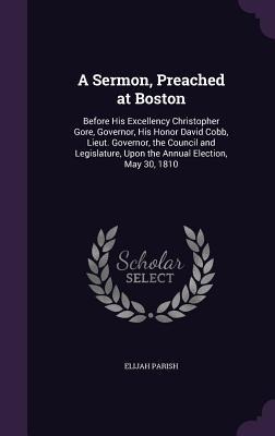 A   Sermon, Preached at Boston: Before His Excellency Christopher Gore, Governor, His Honor David Cobb, Lieut. Governor, the Council and Legislature,