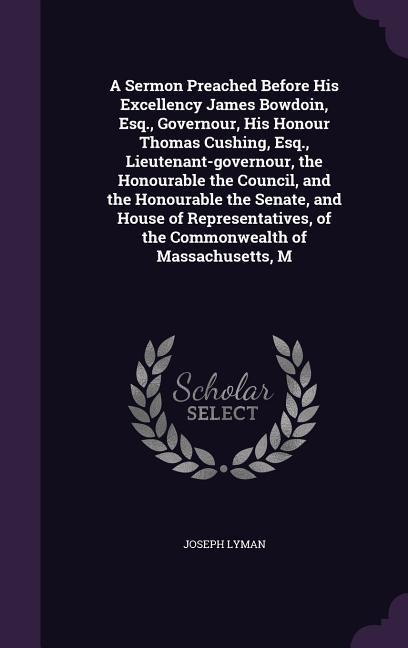 A Sermon Preached Before His Excellency James Bowdoin, Esq., Governour, His Honour Thomas Cushing, Esq., Lieutenant-governour, the Honourable the Council, and the Honourable the Senate, and House of Representatives, of the Commonwealth of Massachusetts, M