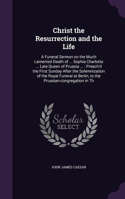 Christ the Resurrection and the Life: A Funeral Sermon on the Much Lamented Death of ... Sophia Charlotta ... Late Queen of Prussia ...: Preachd the First Sunday After the Solemnization of the Royal Funeral at Berlin, to the Prussian-congregation in Th