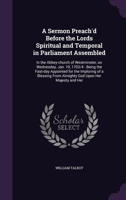 A Sermon Preach'd Before the Lords Spiritual and Temporal in Parliament Assembled: In the Abbey-church of Westminster, on Wednesday, Jan. 19, 1703/4: Being the Fast-day Appointed for the Imploring of a Blessing From Almighty God Upon Her Majesty and Her