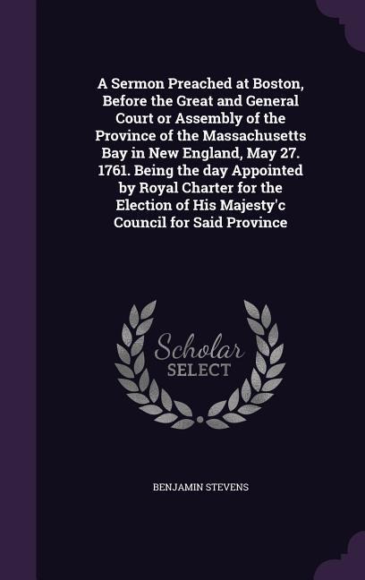 A Sermon Preached at Boston, Before the Great and General Court or Assembly of the Province of the Massachusetts Bay in New England, May 27. 1761. Being the day Appointed by Royal Charter for the Election of His Majestyc Council for Said Province