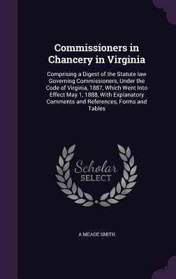 Commissioners in Chancery in Virginia: Comprising a Digest of the Statute law Governing Commissioners, Under the Code of Virginia, 1887, Which Went Into Effect May 1, 1888, With Explanatory Comments and References, Forms and Tables