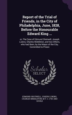 Report of the Trial of Friends, in the City of Philadelphia, June, 1828, Before the Honourable Edward King ...: or, The Case of Edmund Shotwell, Joseph Lukins, Charles Middleton, and two Others, who had Been, by the Mayor of the City, Committed to Prison