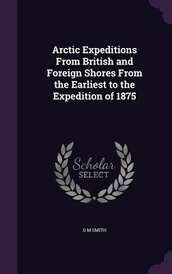 Arctic Expeditions From British and Foreign Shores From the Earliest to the Expedition of 1875
