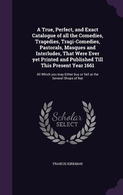 A True, Perfect, and Exact Catalogue of all the Comedies, Tragedies, Tragi-Comedies, Pastorals, Masques and Interludes, That Were Ever yet Printed and