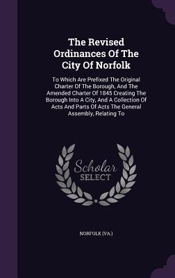 The Revised Ordinances Of The City Of Norfolk: To Which Are Prefixed The Original Charter Of The Borough, And The Amended Charter Of 1845 Creating The Borough Into A City, And A Collection Of Acts And Parts Of Acts The General Assembly, Relating To