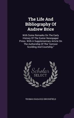 The Life And Bibliography Of Andrew Brice: With Some Remarks On The Early History Of The Exeter Newspaper Press. With A Supplementary Article On The Authorship Of The "exmoor Scolding And Courtship."